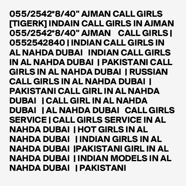 055/2542*8/40" AJMAN CALL GIRLS [TIGERK] INDAIN CALL GIRLS IN AJMAN 055/2542*8/40" AJMAN    CALL GIRLS | 0552542840 | INDIAN CALL GIRLS IN AL NAHDA DUBAI   INDIAN CALL GIRLS IN AL NAHDA DUBAI  | PAKISTANI CALL GIRLS IN AL NAHDA DUBAI  | RUSSIAN CALL GIRLS IN AL NAHDA DUBAI  | PAKISTANI CALL GIRL IN AL NAHDA DUBAI   | CALL GIRL IN AL NAHDA DUBAI   | AL NAHDA DUBAI   CALL GIRLS SERVICE | CALL GIRLS SERVICE IN AL NAHDA DUBAI  | HOT GIRLS IN AL NAHDA DUBAI   | INDIAN GIRLS IN AL NAHDA DUBAI  |PAKISTANI GIRL IN AL NAHDA DUBAI  | INDIAN MODELS IN AL NAHDA DUBAI   | PAKISTANI 