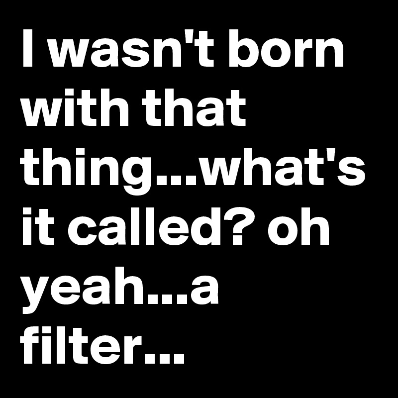 I wasn't born with that thing...what's it called? oh yeah...a filter...