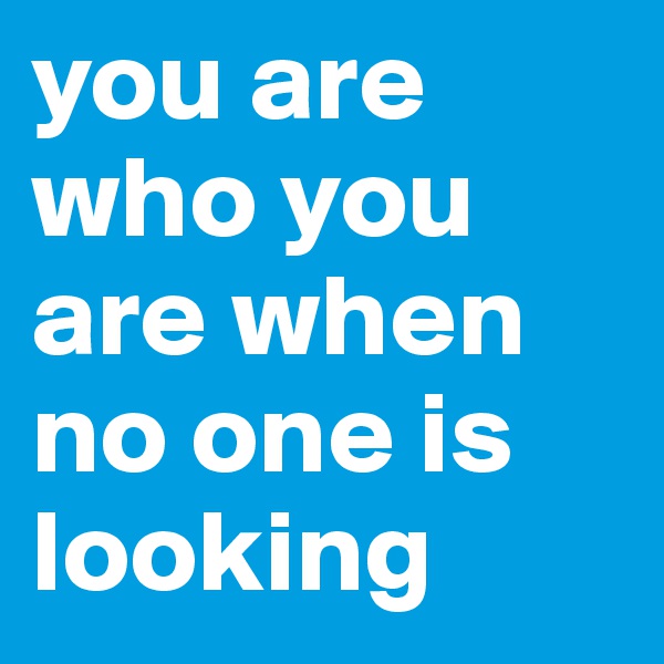 you are who you are when no one is 
looking