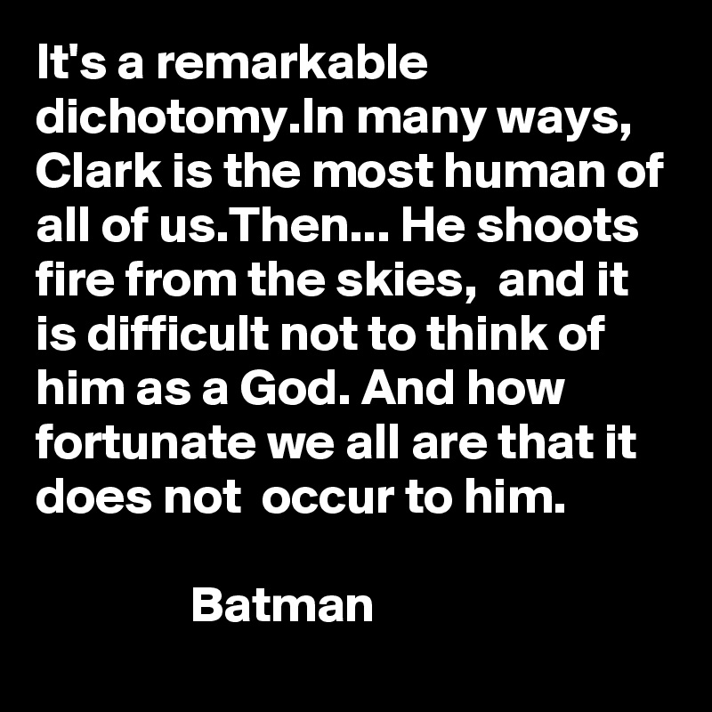 It's a remarkable dichotomy.In many ways, Clark is the most human of all of us.Then... He shoots fire from the skies,  and it is difficult not to think of him as a God. And how fortunate we all are that it does not  occur to him. 

               Batman