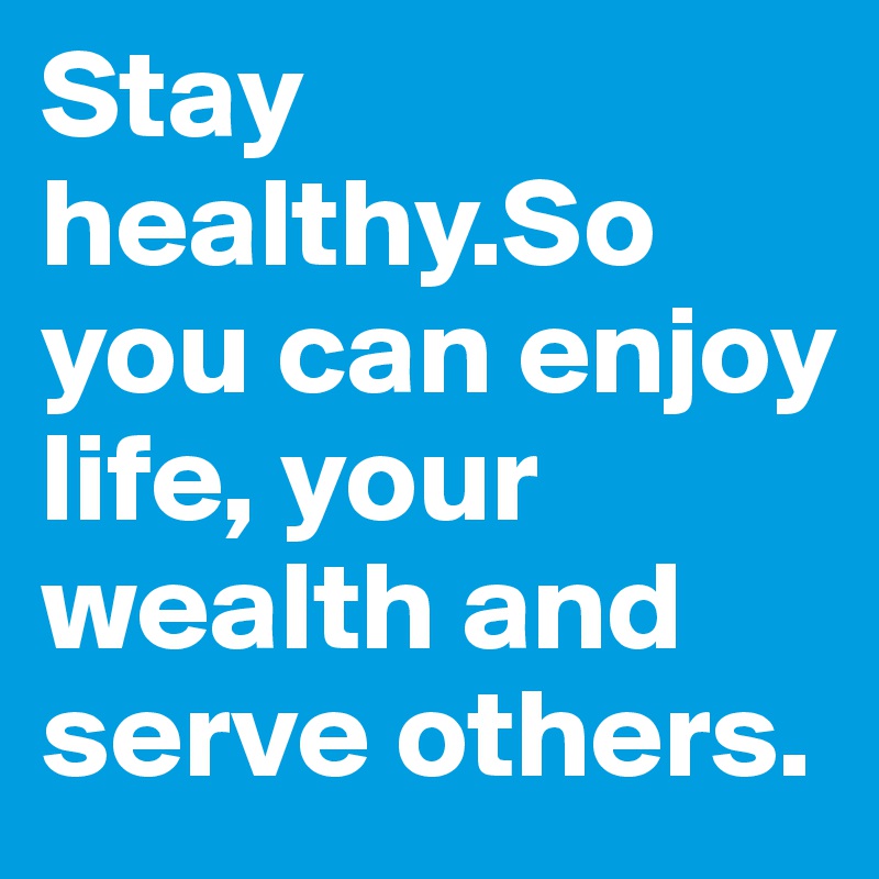 Stay healthy.So you can enjoy life, your wealth and serve others.
