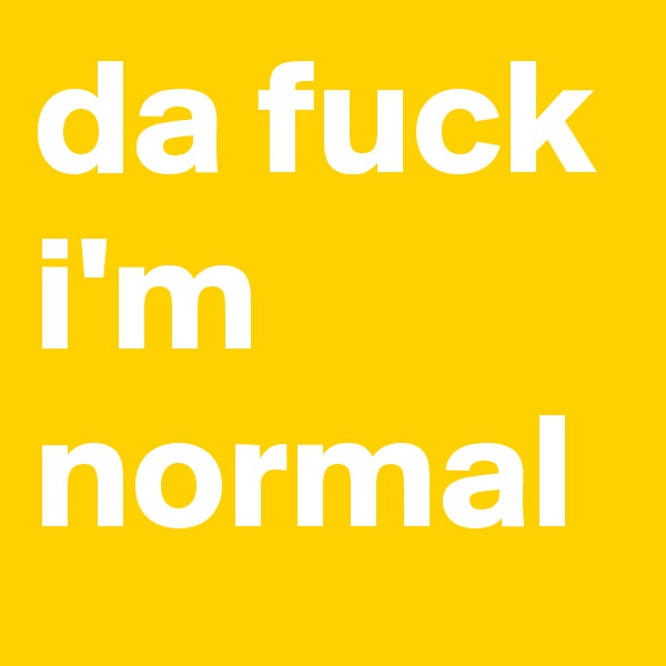 da fuck i'm normal