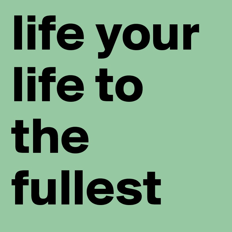 life your life to the fullest 