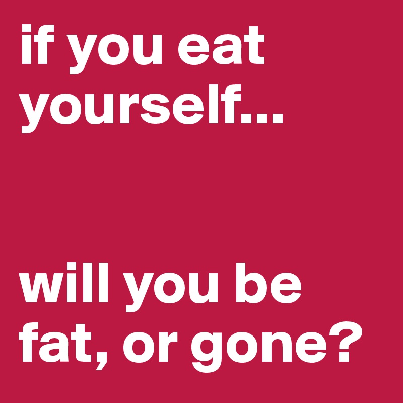 if you eat yourself...


will you be fat, or gone?