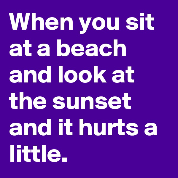 When you sit at a beach and look at the sunset and it hurts a little.