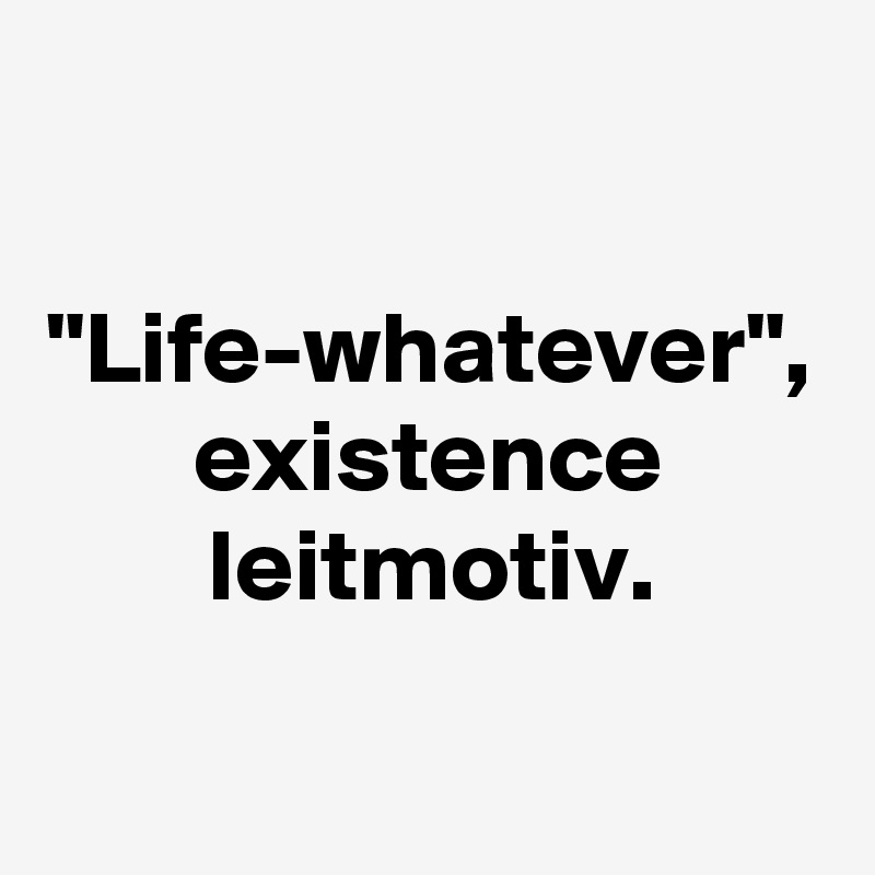 "Life-whatever", existence leitmotiv.