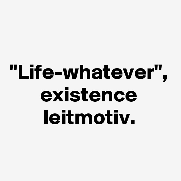 "Life-whatever", existence leitmotiv.