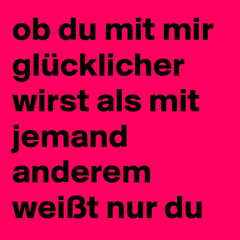 ob du mit mir glücklicher wirst als mit jemand anderem weißt nur du