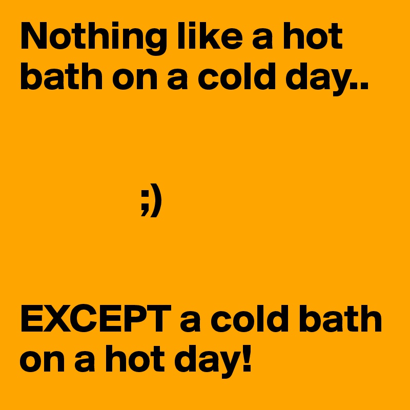 Nothing like a hot bath on a cold day..


               ;)


EXCEPT a cold bath on a hot day!