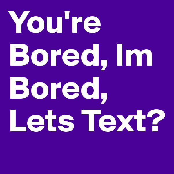 You're Bored, Im Bored, Lets Text? 