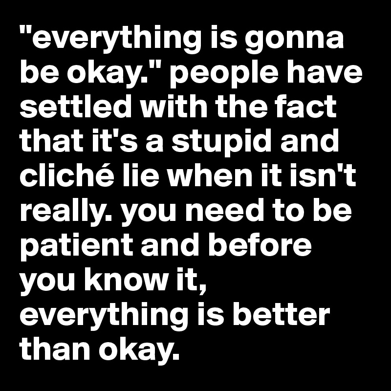 "everything is gonna be okay." people have settled with the fact that it's a stupid and cliché lie when it isn't really. you need to be patient and before you know it, everything is better than okay. 