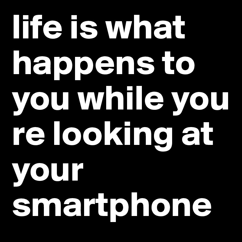 life is what happens to you while you re looking at your smartphone
