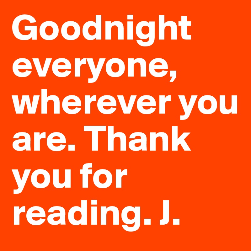 Goodnight everyone, wherever you are. Thank you for reading. J.