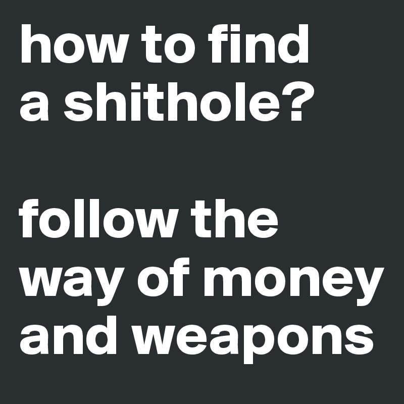 how to find 
a shithole?

follow the    
way of money  and weapons