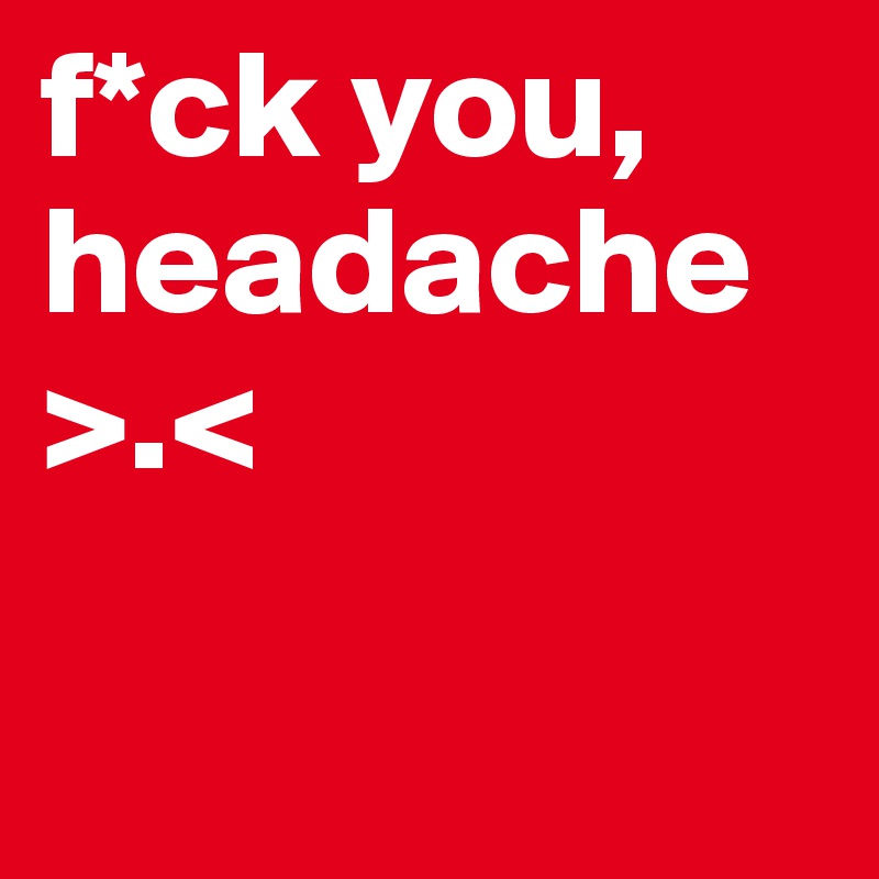 f*ck you,
headache
>.< 

