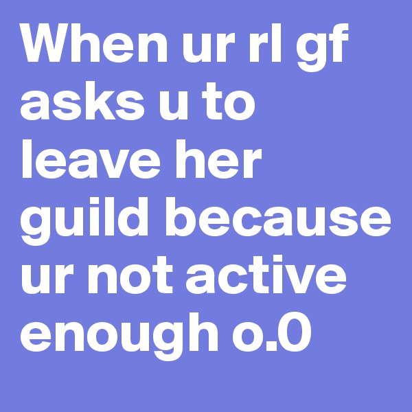 When ur rl gf asks u to leave her guild because ur not active enough o.0