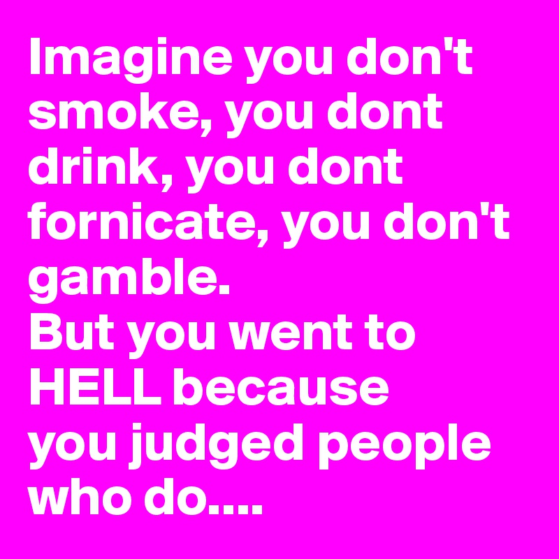 Imagine you don't smoke, you dont drink, you dont fornicate, you don't gamble.
But you went to HELL because 
you judged people who do.... 