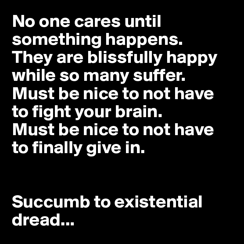 No one cares until something happens.
They are blissfully happy while so many suffer.
Must be nice to not have to fight your brain.
Must be nice to not have to finally give in.


Succumb to existential dread...