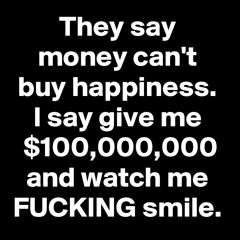 They say money can't buy happiness.
I say give me $100,000,000 and watch me FUCKING smile.