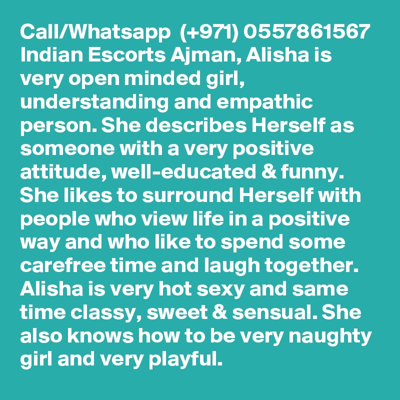 Call/Whatsapp  (+971) 0557861567 Indian Escorts Ajman, Alisha is very open minded girl, understanding and empathic person. She describes Herself as someone with a very positive attitude, well-educated & funny. She likes to surround Herself with people who view life in a positive way and who like to spend some carefree time and laugh together. Alisha is very hot sexy and same time classy, sweet & sensual. She also knows how to be very naughty girl and very playful.   