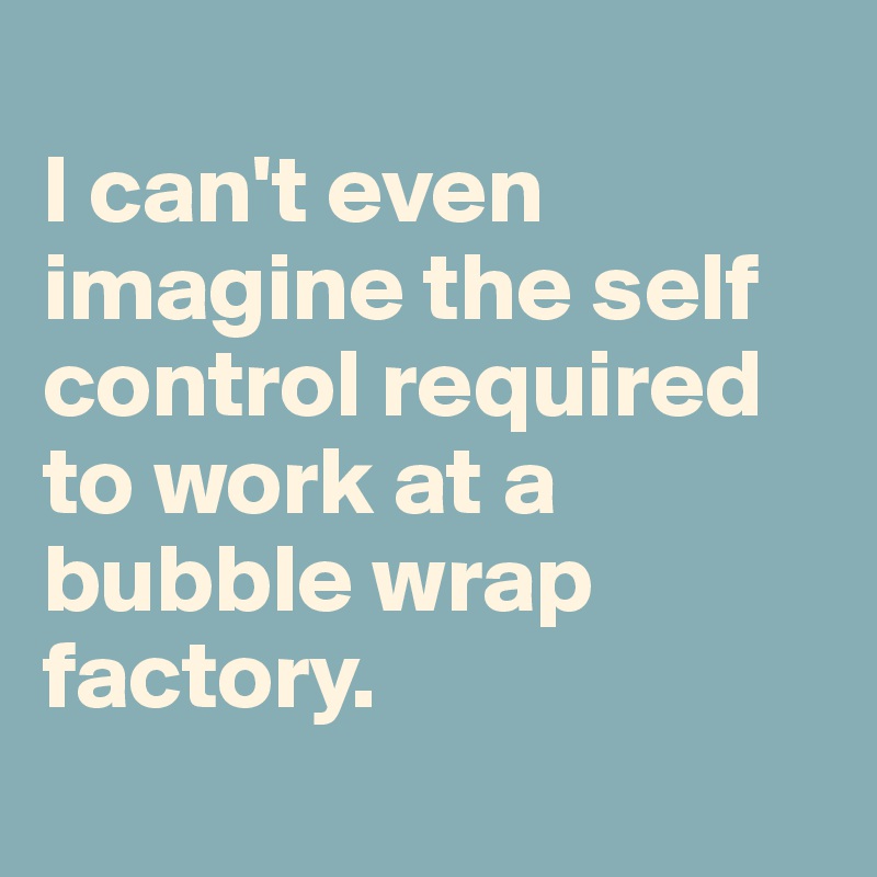 
I can't even imagine the self control required to work at a bubble wrap factory.
