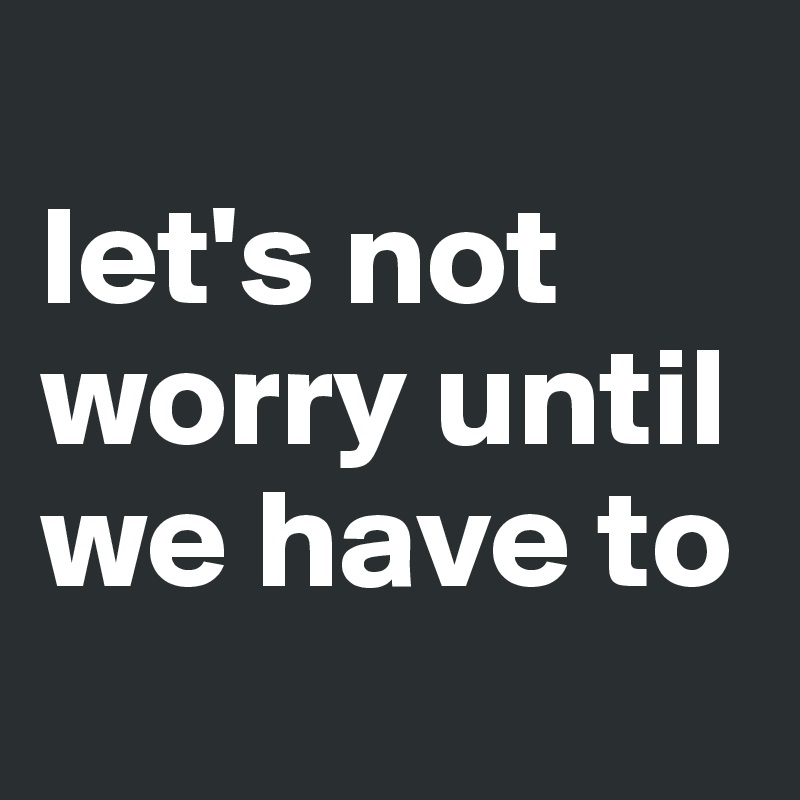 
let's not worry until we have to
