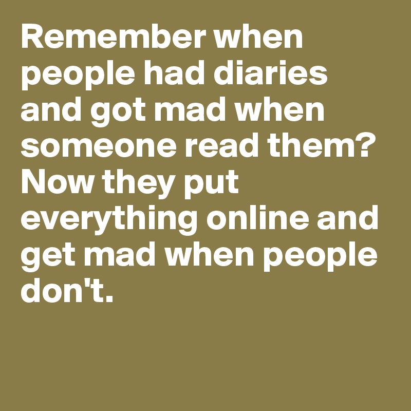 Remember when people had diaries and got mad when someone read them?
Now they put everything online and get mad when people don't.

