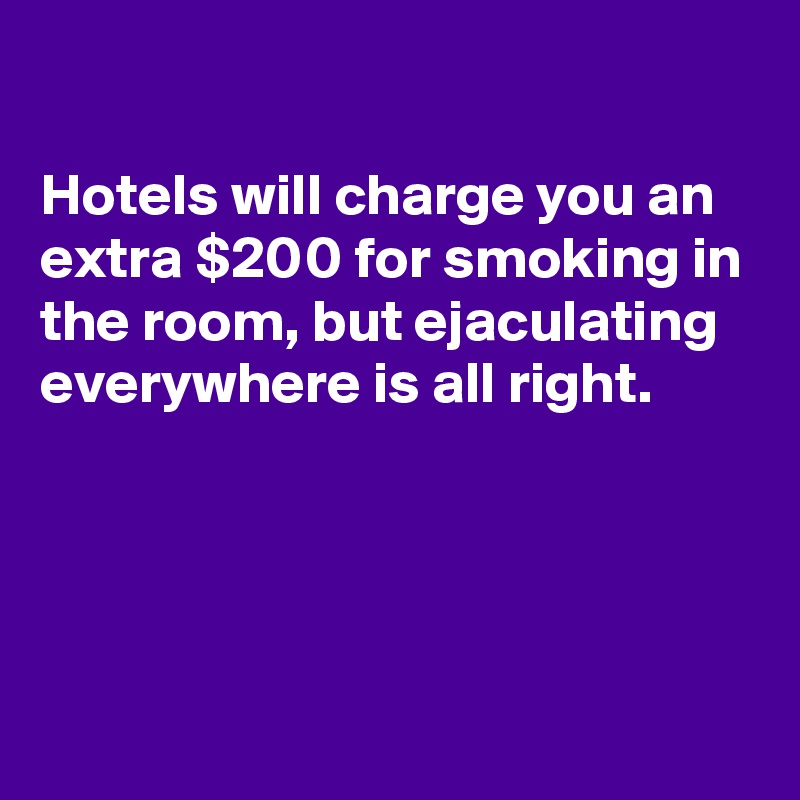 

Hotels will charge you an extra $200 for smoking in the room, but ejaculating everywhere is all right.




