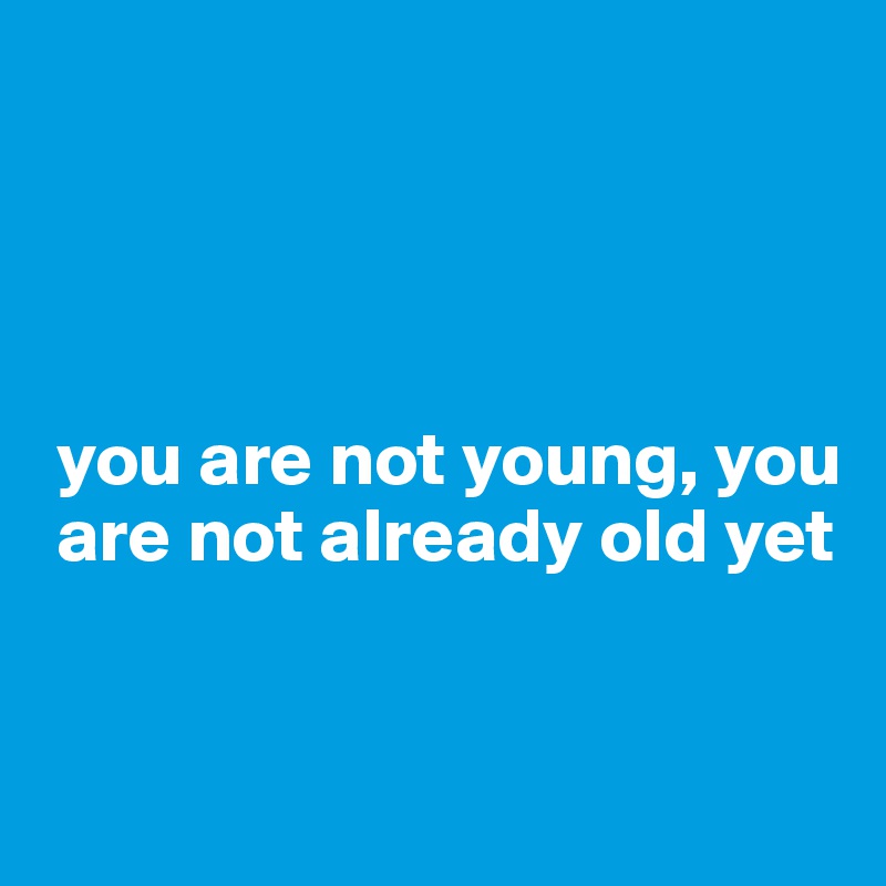 




 you are not young, you  
 are not already old yet


