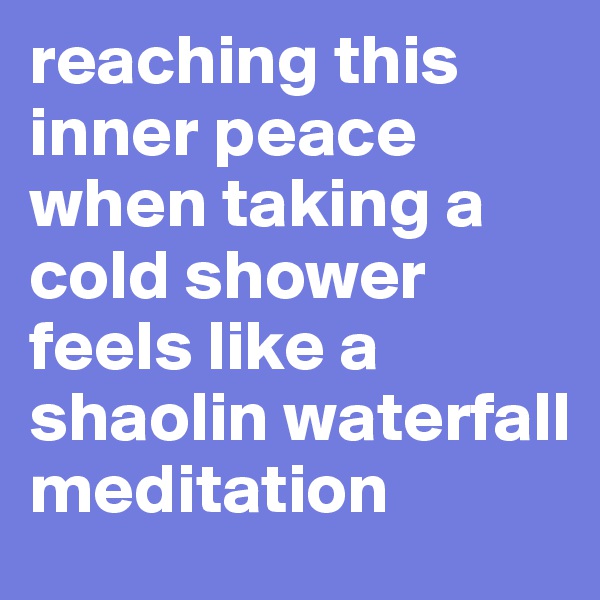 reaching this inner peace when taking a cold shower feels like a shaolin waterfall meditation