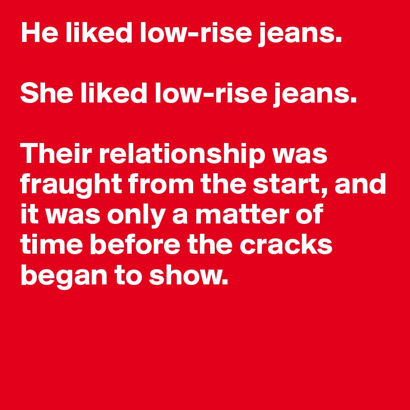 He liked low-rise jeans.

She liked low-rise jeans.

Their relationship was fraught from the start, and it was only a matter of time before the cracks began to show.


