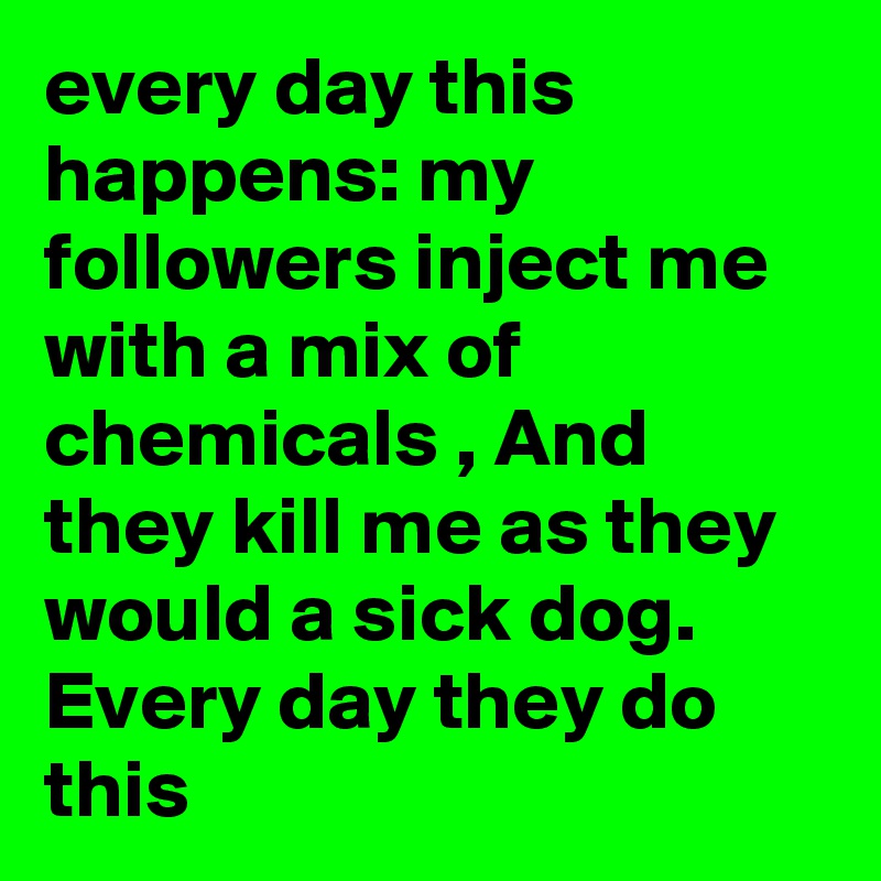 every day this happens: my followers inject me with a mix of chemicals , And they kill me as they would a sick dog. Every day they do this