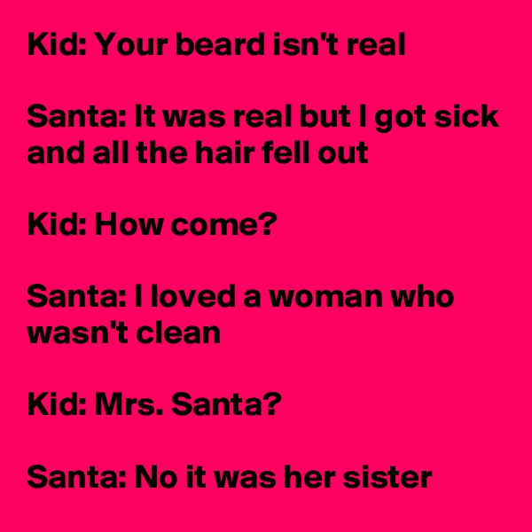 Kid: Your beard isn't real

Santa: It was real but I got sick and all the hair fell out

Kid: How come?

Santa: I loved a woman who wasn't clean

Kid: Mrs. Santa?

Santa: No it was her sister