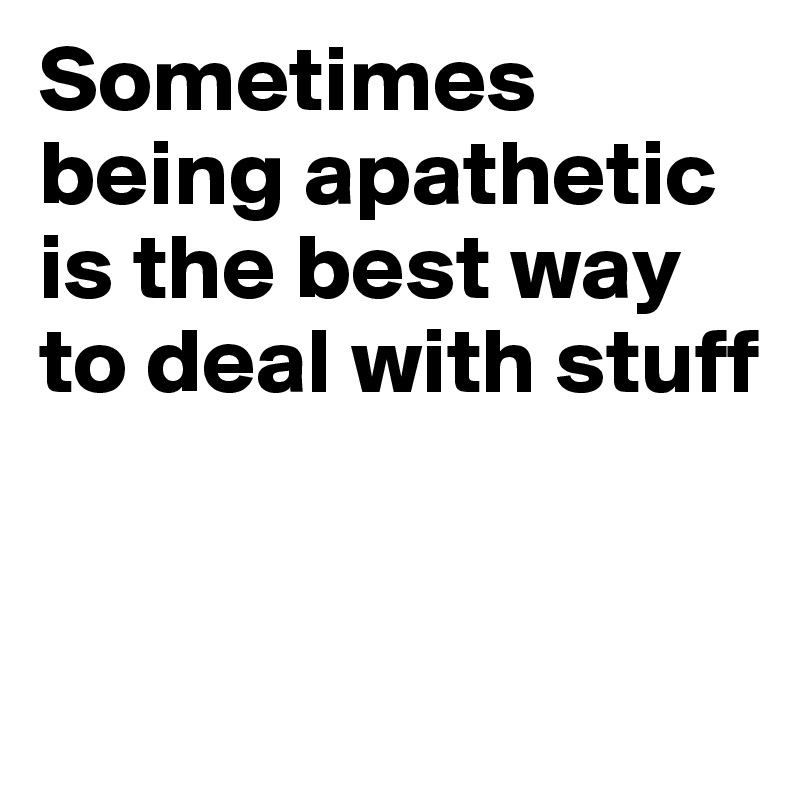 Sometimes being apathetic is the best way to deal with stuff


