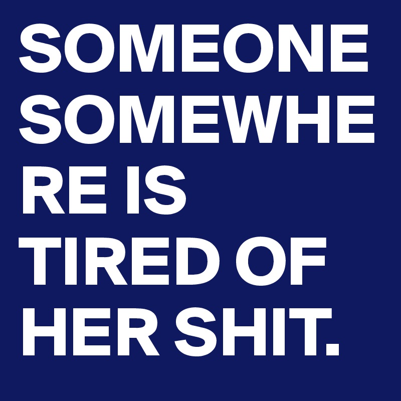 SOMEONE SOMEWHERE IS TIRED OF HER SHIT.