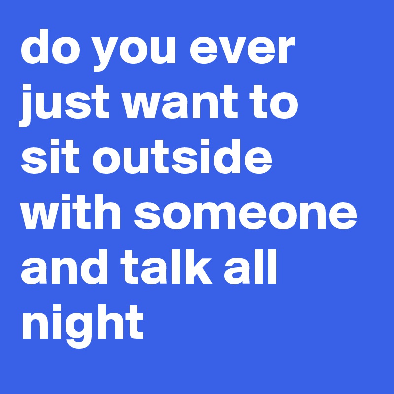 do you ever just want to sit outside with someone and talk all night