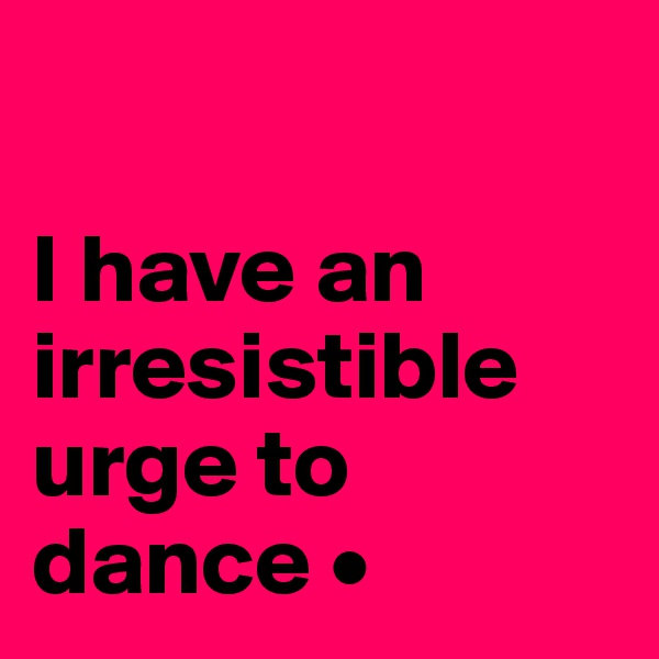 

I have an irresistible urge to dance •