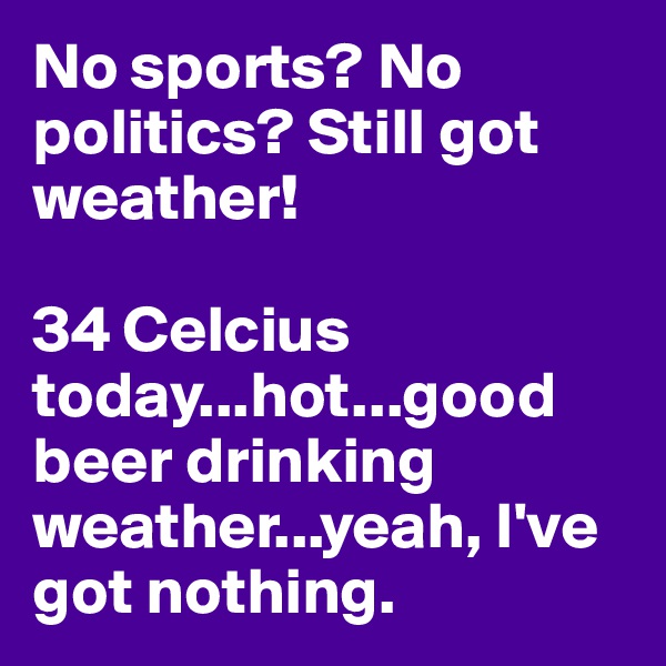 No sports? No politics? Still got weather!

34 Celcius today...hot...good beer drinking weather...yeah, I've got nothing.