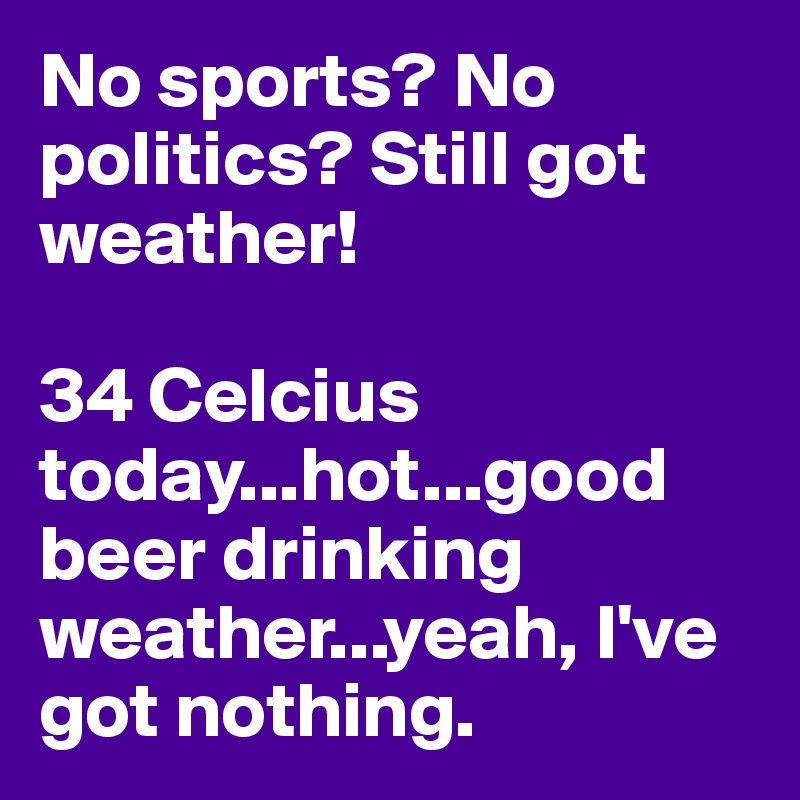 No sports? No politics? Still got weather!

34 Celcius today...hot...good beer drinking weather...yeah, I've got nothing.