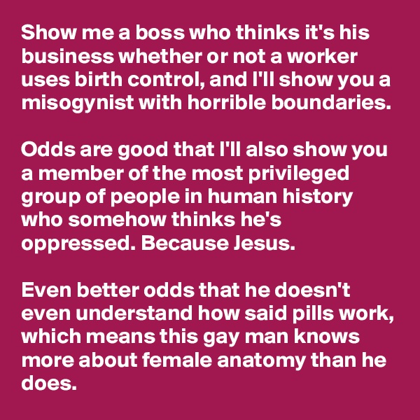 Show me a boss who thinks it's his business whether or not a worker uses birth control, and I'll show you a misogynist with horrible boundaries.

Odds are good that I'll also show you a member of the most privileged group of people in human history who somehow thinks he's oppressed. Because Jesus.

Even better odds that he doesn't even understand how said pills work, which means this gay man knows more about female anatomy than he does.