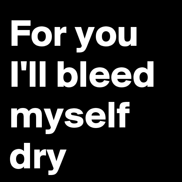For you I'll bleed myself dry