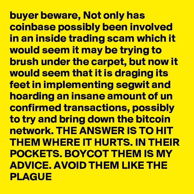 buyer beware, Not only has coinbase possibly been involved in an inside trading scam which it would seem it may be trying to brush under the carpet, but now it would seem that it is draging its feet in implementing segwit and hoarding an insane amount of un confirmed transactions, possibly to try and bring down the bitcoin network. THE ANSWER IS TO HIT THEM WHERE IT HURTS. IN THEIR POCKETS. BOYCOT THEM IS MY ADVICE. AVOID THEM LIKE THE PLAGUE