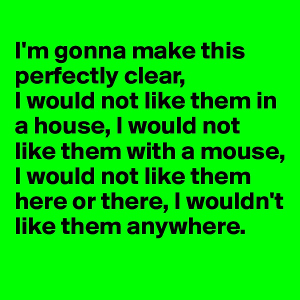 
I'm gonna make this perfectly clear,
I would not like them in a house, I would not like them with a mouse,
I would not like them here or there, I wouldn't like them anywhere.
