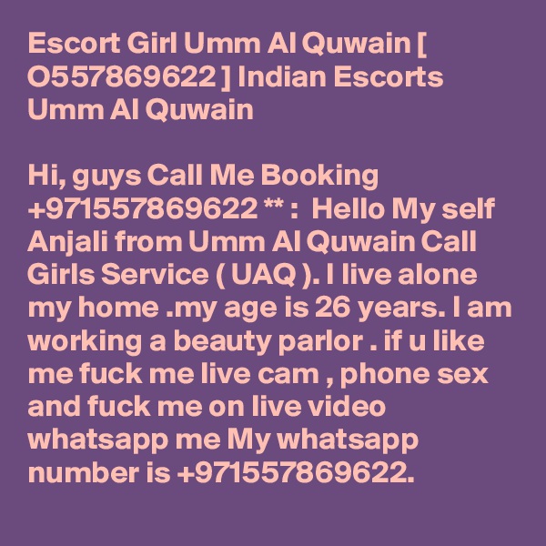 Escort Girl Umm Al Quwain [ O557869622 ] Indian Escorts Umm Al Quwain

Hi, guys Call Me Booking +971557869622 ** :  Hello My self Anjali from Umm Al Quwain Call Girls Service ( UAQ ). I live alone my home .my age is 26 years. I am working a beauty parlor . if u like me fuck me live cam , phone sex and fuck me on live video whatsapp me My whatsapp number is +971557869622.