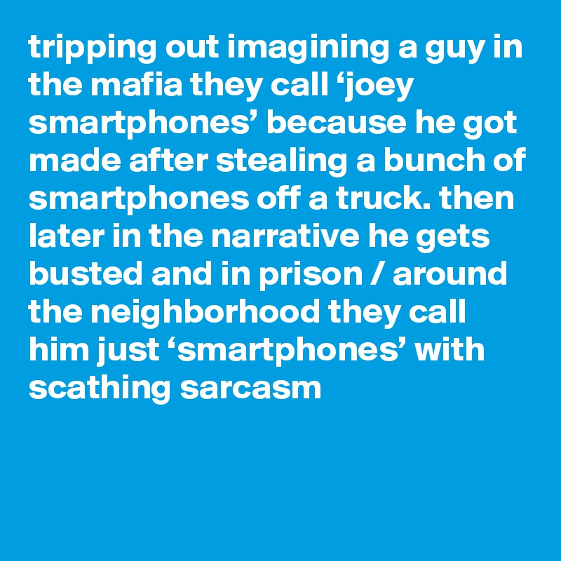 tripping out imagining a guy in the mafia they call ‘joey smartphones’ because he got made after stealing a bunch of smartphones off a truck. then later in the narrative he gets busted and in prison / around the neighborhood they call him just ‘smartphones’ with scathing sarcasm