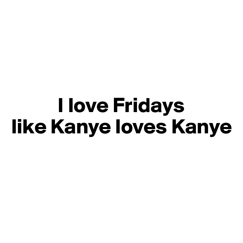 



           I love Fridays
like Kanye loves Kanye



