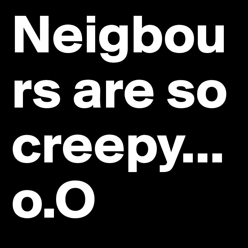 Neigbours are so creepy...
o.O
