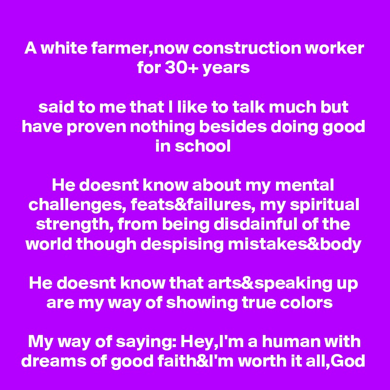 A white farmer,now construction worker for 30+ years

said to me that I like to talk much but have proven nothing besides doing good in school

He doesnt know about my mental challenges, feats&failures, my spiritual strength, from being disdainful of the world though despising mistakes&body

He doesnt know that arts&speaking up are my way of showing true colors  

My way of saying: Hey,I'm a human with dreams of good faith&I'm worth it all,God