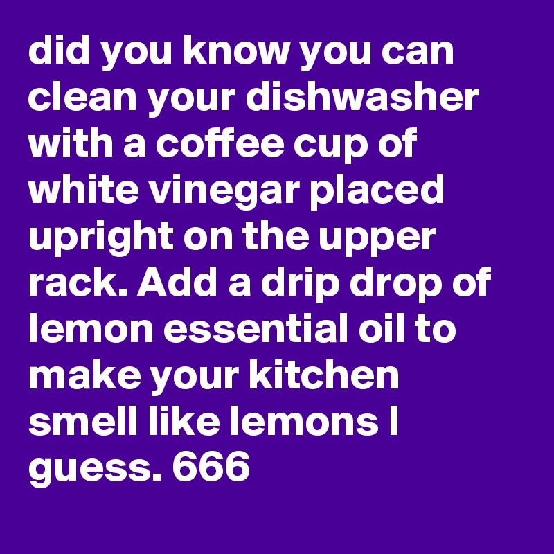 did you know you can clean your dishwasher with a coffee cup of white vinegar placed upright on the upper rack. Add a drip drop of lemon essential oil to make your kitchen smell like lemons I guess. 666