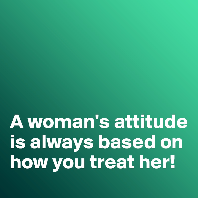 




A woman's attitude is always based on how you treat her!